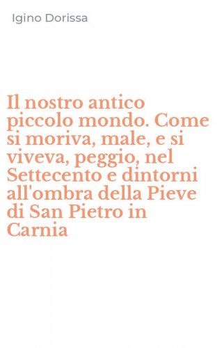 Il nostro antico piccolo mondo. Come si moriva, male, e si viveva, peggio, nel Settecento e dintorni all'ombra della Pieve di San Pietro in Carnia