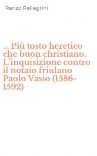 ... Pi&ugrave; tosto heretico che buon christiano. L'inquisizione contro il notaio friulano Paolo Vasio (1586-1592)