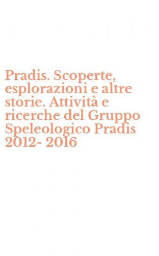 Pradis. Scoperte, esplorazioni e altre storie. Attivit&agrave; e ricerche del Gruppo Speleologico Pradis 2012-2016
