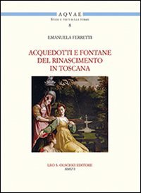 Acquedotti e fontane del Rinascimento in Toscana. Acqua, architettura e citt&agrave; al tempo di Cosimo I dei Medici