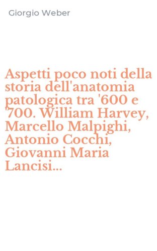 Aspetti poco noti della storia dell'anatomia patologica tra '600 e '700. William Harvey, Marcello Malpighi, Antonio Cocchi, Giovanni Maria Lancisi...