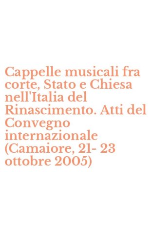 Cappelle musicali fra corte, Stato e Chiesa nell'Italia del Rinascimento. Atti del Convegno internazionale (Camaiore, 21-23 ottobre 2005)