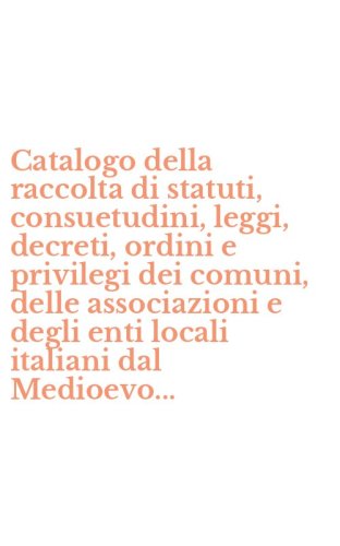 Catalogo della raccolta di statuti, consuetudini, leggi, decreti, ordini e privilegi dei comuni, delle associazioni e degli enti locali italiani dal Medioevo...