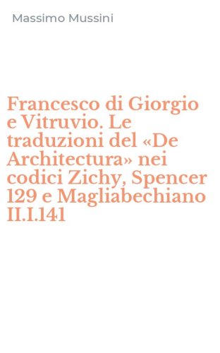 Francesco di Giorgio e Vitruvio. Le traduzioni del &laquo;De Architectura&raquo; nei codici Zichy, Spencer 129 e Magliabechiano II.I.141