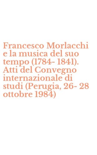 Francesco Morlacchi e la musica del suo tempo (1784-1841). Atti del Convegno internazionale di studi (Perugia, 26-28 ottobre 1984)