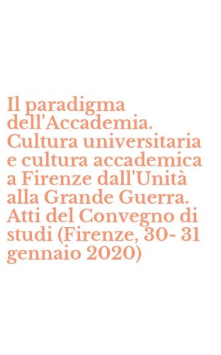 Il paradigma dell'Accademia. Cultura universitaria e cultura accademica a Firenze dall'Unit&agrave; alla Grande Guerra. Atti del Convegno di studi (Firenze, 30-31 gennaio 2020)