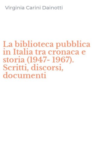 La biblioteca pubblica in Italia tra cronaca e storia (1947-1967). Scritti, discorsi, documenti