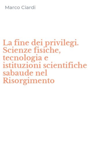 La fine dei privilegi. Scienze fisiche, tecnologia e istituzioni scientifiche sabaude nel Risorgimento