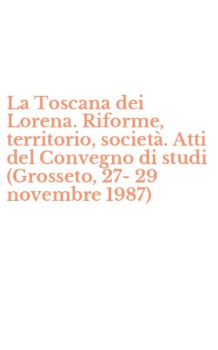La Toscana dei Lorena. Riforme, territorio, societ&agrave;. Atti del Convegno di studi (Grosseto, 27-29 novembre 1987)
