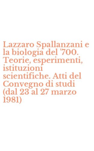Lazzaro Spallanzani e la biologia del '700. Teorie, esperimenti, istituzioni scientifiche. Atti del Convegno di studi (dal 23 al 27 marzo 1981)