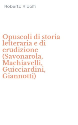 Opuscoli di storia letteraria e di erudizione (Savonarola, Machiavelli, Guicciardini, Giannotti)