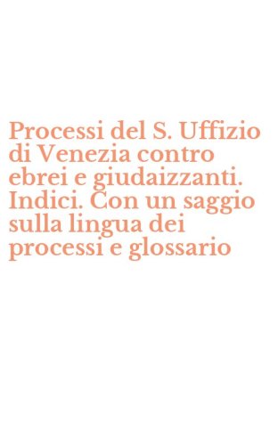 Processi del S. Uffizio di Venezia contro ebrei e giudaizzanti. Indici. Con un saggio sulla lingua dei processi e glossario