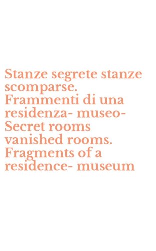 Stanze segrete stanze scomparse. Frammenti di una residenza-museo-Secret rooms vanished rooms. Fragments of a residence-museum