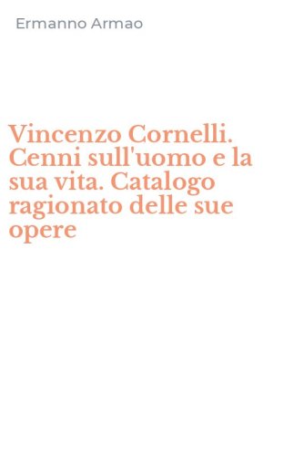 Vincenzo Cornelli. Cenni sull'uomo e la sua vita. Catalogo ragionato delle sue opere