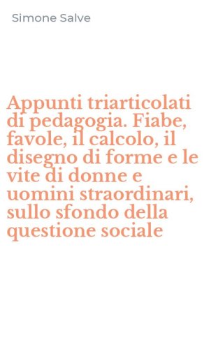 Appunti triarticolati di pedagogia. Fiabe, favole, il calcolo, il disegno di forme e le vite di donne e uomini straordinari, sullo sfondo della questione sociale