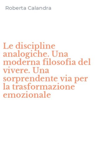 Le discipline analogiche. Una moderna filosofia del vivere. Una sorprendente via per la trasformazione emozionale