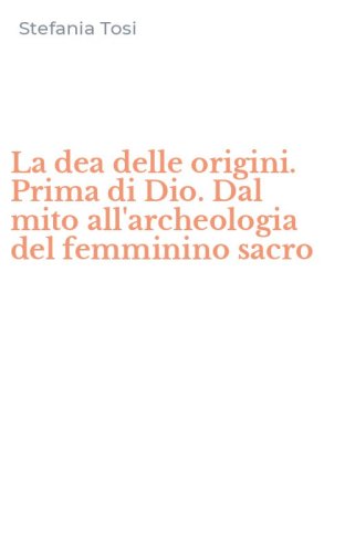 La dea delle origini. Prima di Dio. Dal mito all'archeologia del femminino sacro