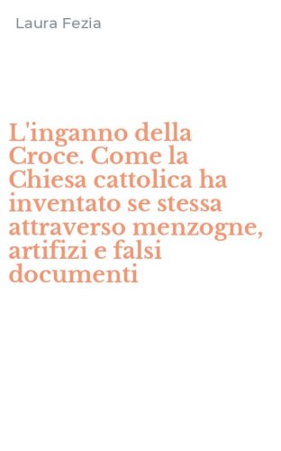 L'inganno della Croce. Come la Chiesa cattolica ha inventato se stessa attraverso menzogne, artifizi e falsi documenti