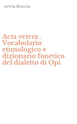 Acta vetera . Vocabolario etimologico e dizionario fonetico del dialetto di Opi