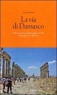 La via di Damasco. Riflessioni dal pellegrinaggio in Siria della Diocesi di Brescia - RIFLESSIONI DAL PELLEGRINAGGIO IN SIRIA DELLA DIOCESI DI BRESCIA