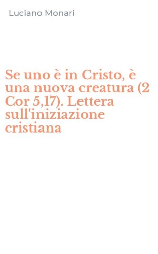 Se uno &egrave; in Cristo, &egrave; una nuova creatura (2 Cor 5,17). Lettera sull'iniziazione cristiana