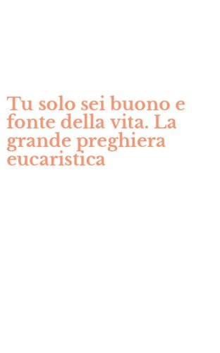 Tu solo sei buono e fonte della vita. La grande preghiera eucaristica