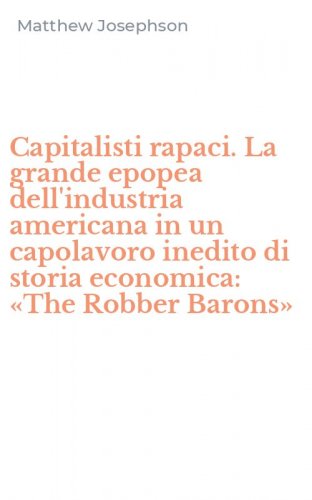 Capitalisti rapaci. La grande epopea dell'industria americana in un capolavoro inedito di storia economica: &laquo;The Robber Barons&raquo;