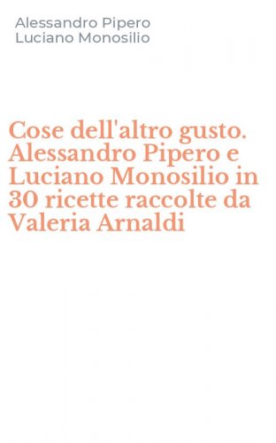 Cose dell'altro gusto. Alessandro Pipero e Luciano Monosilio in 30 ricette raccolte da Valeria Arnaldi