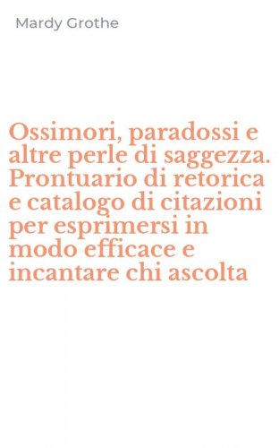 Ossimori, paradossi e altre perle di saggezza. Prontuario di retorica e catalogo di citazioni per esprimersi in modo efficace e incantare chi ascolta