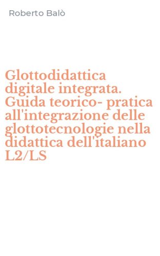 Glottodidattica digitale integrata. Guida teorico-pratica all'integrazione delle glottotecnologie nella didattica dell'italiano L2/LS
