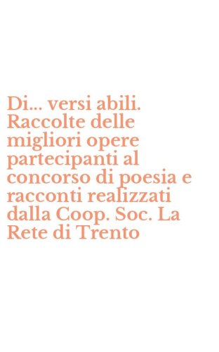 Di... versi abili. Raccolte delle migliori opere partecipanti al concorso di poesia e racconti realizzati dalla Coop. Soc. La Rete di Trento