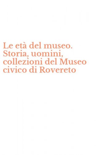 Le et&agrave; del museo. Storia, uomini, collezioni del Museo civico di Rovereto