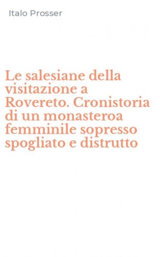 Le salesiane della visitazione a Rovereto. Cronistoria di un monasteroa femminile sopresso spogliato e distrutto