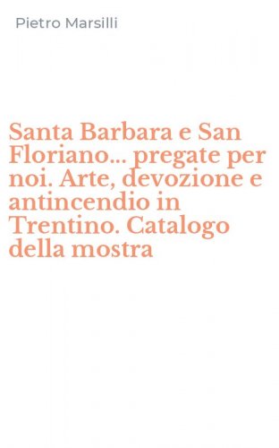Santa Barbara e San Floriano... pregate per noi. Arte, devozione e antincendio in Trentino. Catalogo della mostra