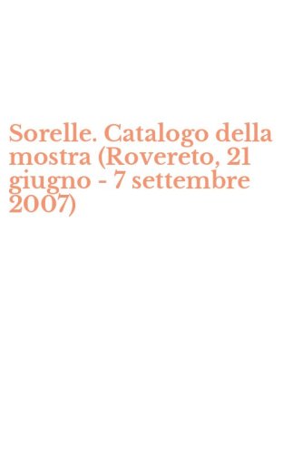 Sorelle. Catalogo della mostra (Rovereto, 21 giugno - 7 settembre 2007)