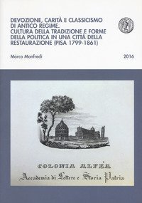 Devozione, carit&agrave; e classicismo di antico regime. Cultura della tradizione e forme della politica in una citt&agrave; della Restaurazione (Pisa 1799-1861)