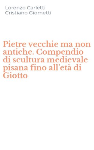 Pietre vecchie ma non antiche. Compendio di scultura medievale pisana fino all'et&agrave; di Giotto