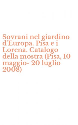 Sovrani nel giardino d'Europa. Pisa e i Lorena. Catalogo della mostra (Pisa, 10 maggio-20 luglio 2008)