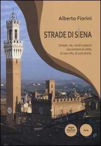 Strade di Siena. Strade, vie, vicoli e piazze raccontano la citt&agrave;, la sua vita, la sua storia