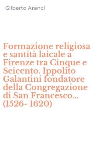 Formazione religiosa e santit&agrave; laicale a Firenze tra Cinque e Seicento. Ippolito Galantini fondatore della Congregazione di San Francesco... (1526-1620)