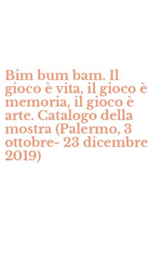 Bim bum bam. Il gioco &egrave; vita, il gioco &egrave; memoria, il gioco &egrave; arte. Catalogo della mostra (Palermo, 3 ottobre-23 dicembre 2019)