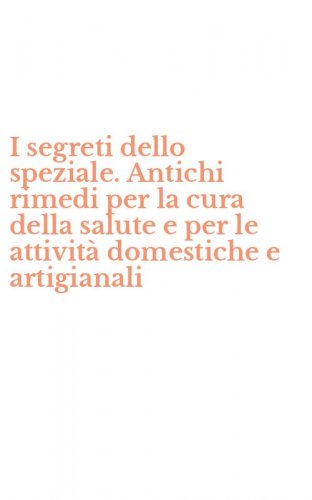 I segreti dello speziale. Antichi rimedi per la cura della salute e per le attivit&agrave; domestiche e artigianali