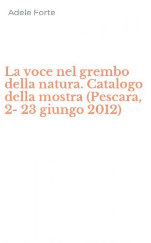 La voce nel grembo della natura. Catalogo della mostra (Pescara, 2-23 giungo 2012)