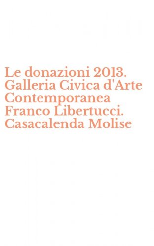 Le donazioni 2013. Galleria Civica d'Arte Contemporanea Franco Libertucci. Casacalenda Molise