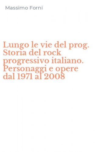 Lungo le vie del prog. Storia del rock progressivo italiano. Personaggi e opere dal 1971 al 2008