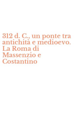 312 d. C., un ponte tra antichit&agrave; e medioevo. La Roma di Massenzio e Costantino
