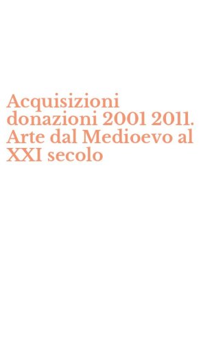 Acquisizioni donazioni 2001 2011. Arte dal Medioevo al XXI secolo