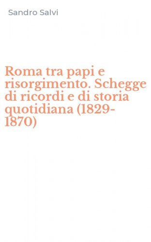 Roma tra papi e risorgimento. Schegge di ricordi e di storia quotidiana (1829-1870)