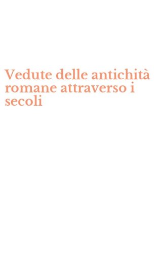 Vedute delle antichit&agrave; romane attraverso i secoli
