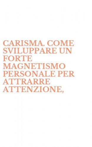CARISMA. COME SVILUPPARE UN FORTE MAGNETISMO PERSONALE PER ATTRARRE ATTENZIONE, - SUSCITARE RISPETTO E OTTENERE AMICIZIA E AMORE